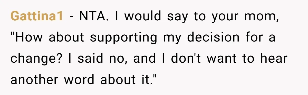 Gattina1 - NTA. I would say to your mom, "How about supporting my decision for a change? I said no, and I don't want to hear another word about it."