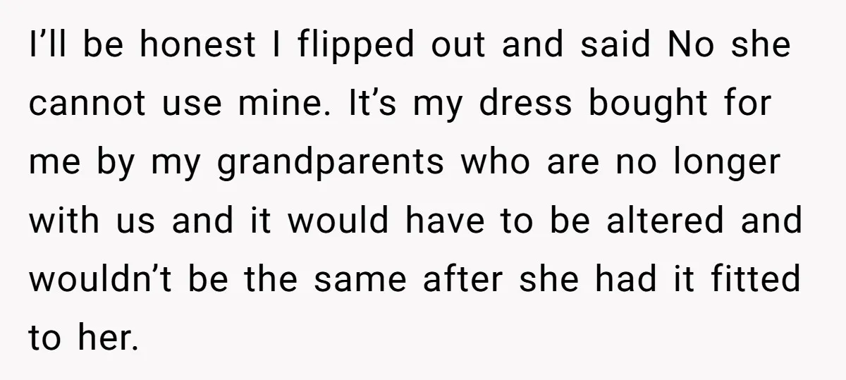 I’ll be honest I flipped out and said No she cannot use mine. It’s my dress bought for me by my grandparents who are no longer with us and it...
