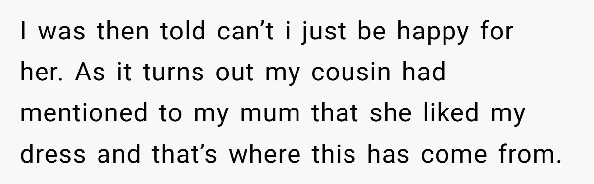 I was then told can’t i just be happy for her. As it turns out my cousin had mentioned to my mum that she liked my dress and that’s where...