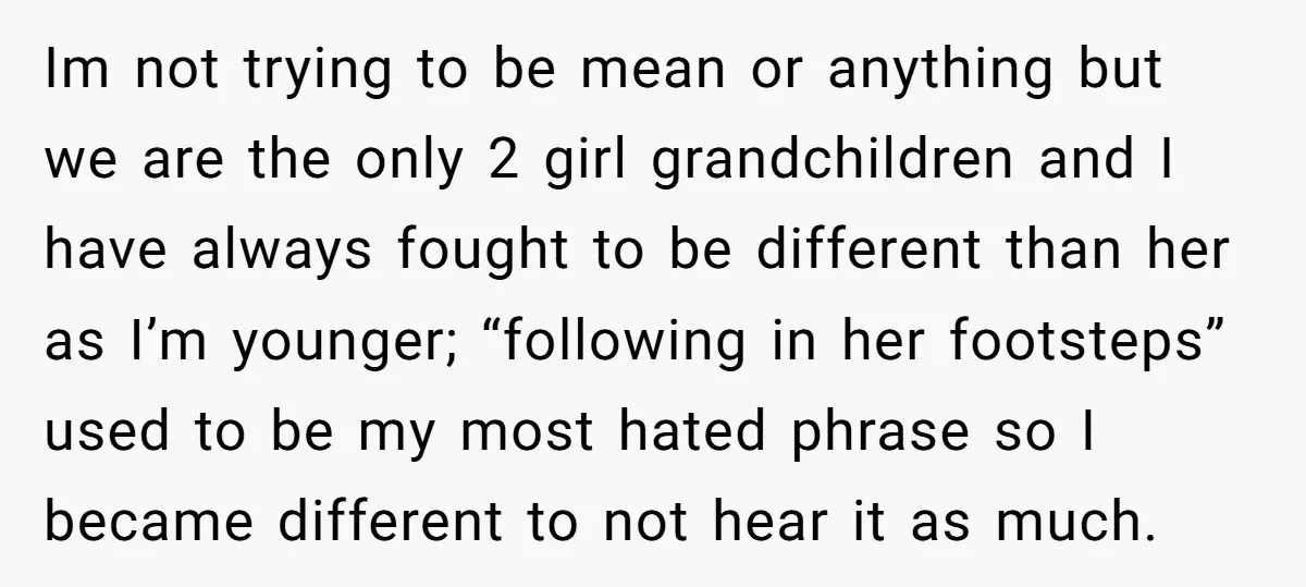 Im not trying to be mean or anything but we are the only 2 girl grandchildren and I have always fought to be different than her as I’m younger; “following...
