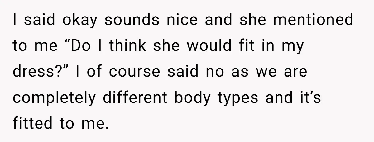 I said okay sounds nice and she mentioned to me “Do I think she would fit in my dress?” I of course said no as we are completely different body...