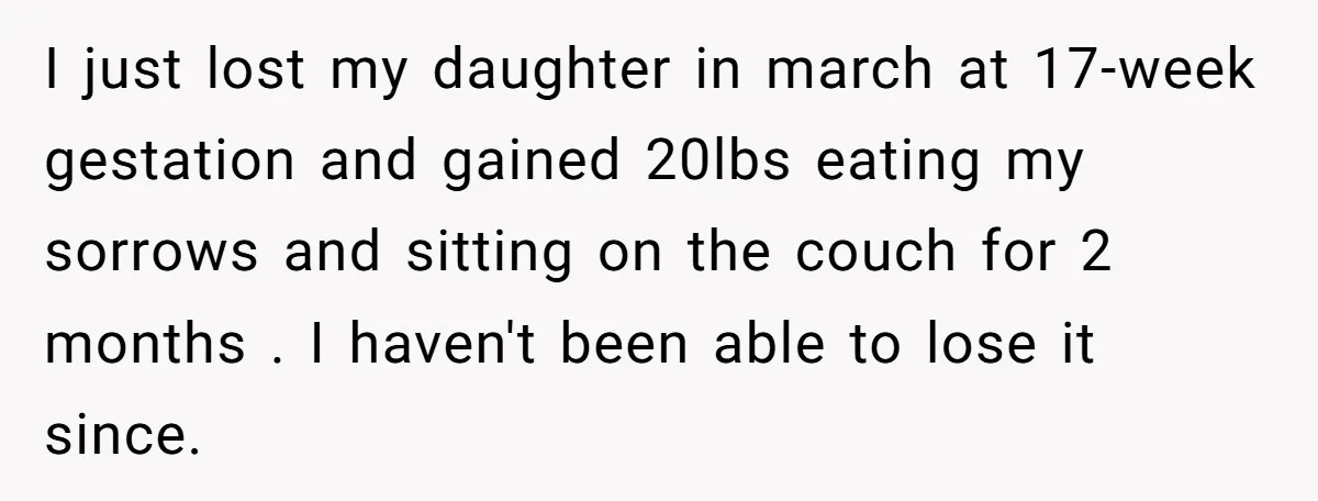 I just lost my daughter in march at 17-week gestation and gained 20lbs eating my sorrows and sitting on the couch for 2 months . I haven't been able to...