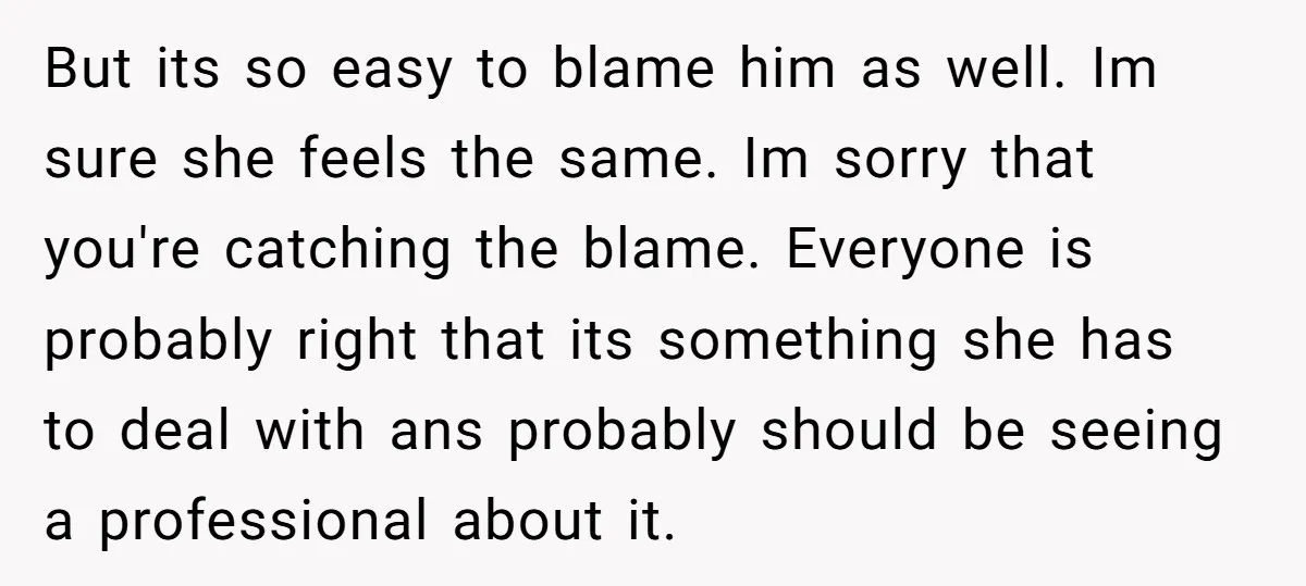 But its so easy to blame him as well. Im sure she feels the same. Im sorry that you're catching the blame. Everyone is probably right that its something she...