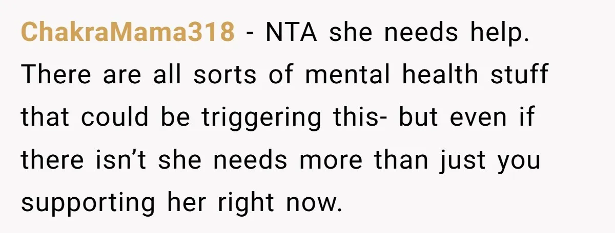 ChakraMama318 − NTA she needs help. There are all sorts of mental health stuff that could be triggering this- but even if there isn’t she needs more than just you...