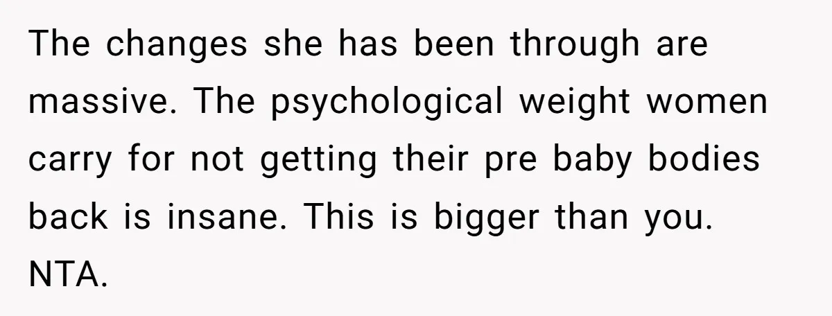 The changes she has been through are massive. The psychological weight women carry for not getting their pre baby bodies back is insane. This is bigger than you. NTA.