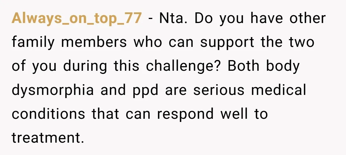 Always_on_top_77 − Nta. Do you have other family members who can support the two of you during this challenge? Both body dysmorphia and ppd are serious medical conditions that can...