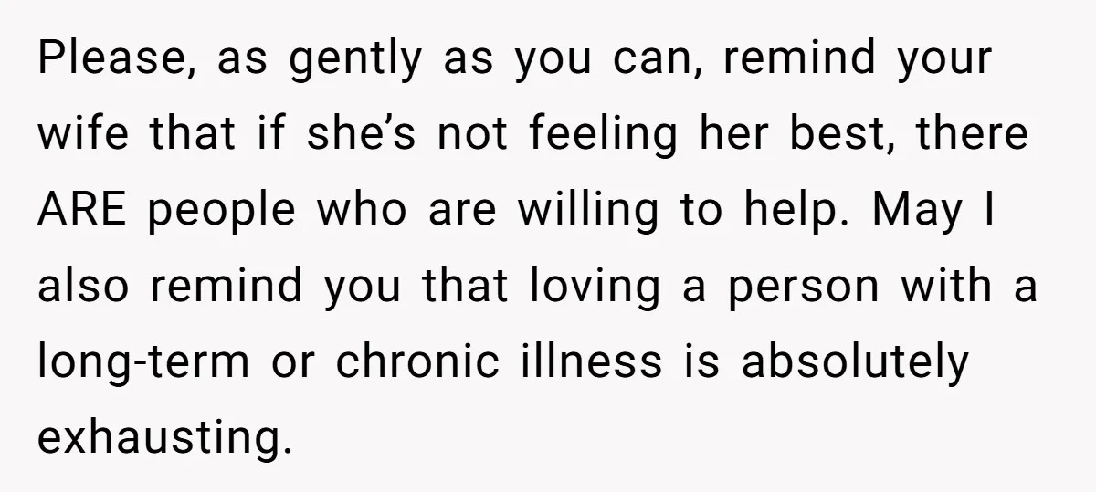 Please, as gently as you can, remind your wife that if she’s not feeling her best, there ARE people who are willing to help. May I also remind you that...
