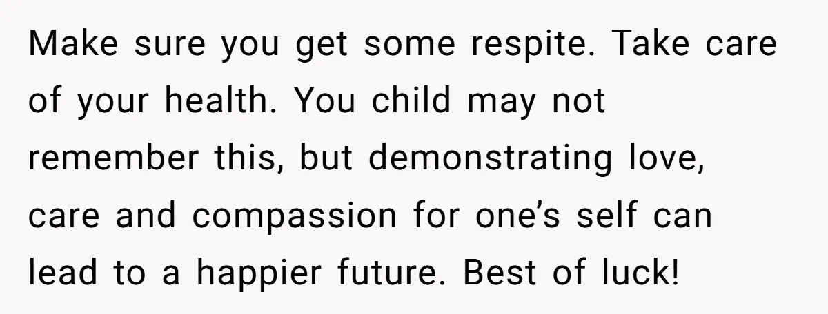 Make sure you get some respite. Take care of your health. You child may not remember this, but demonstrating love, care and compassion for one’s self can lead to a...
