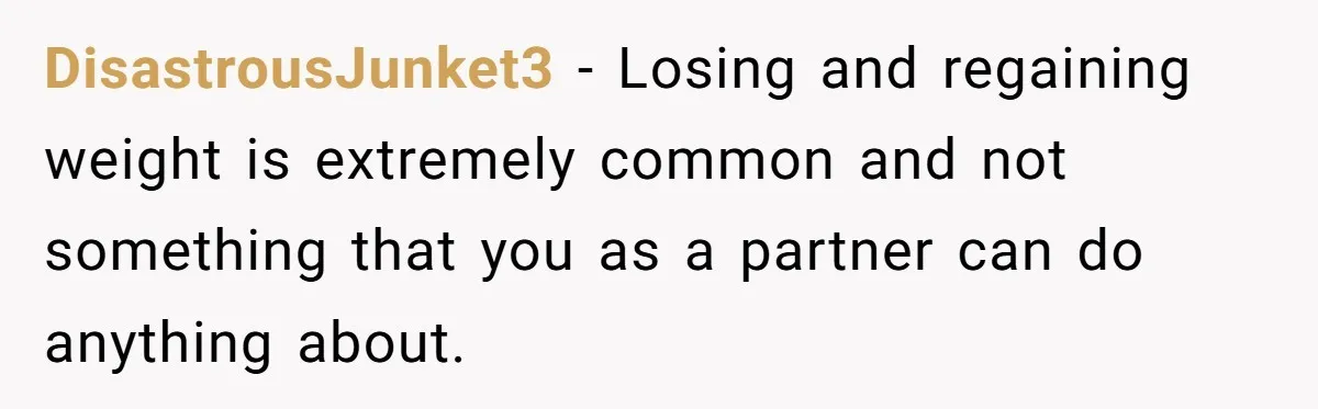 DisastrousJunket3 − Losing and regaining weight is extremely common and not something that you as a partner can do anything about.