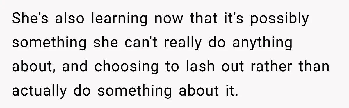 She's also learning now that it's possibly something she can't really do anything about, and choosing to lash out rather than actually do something about it.