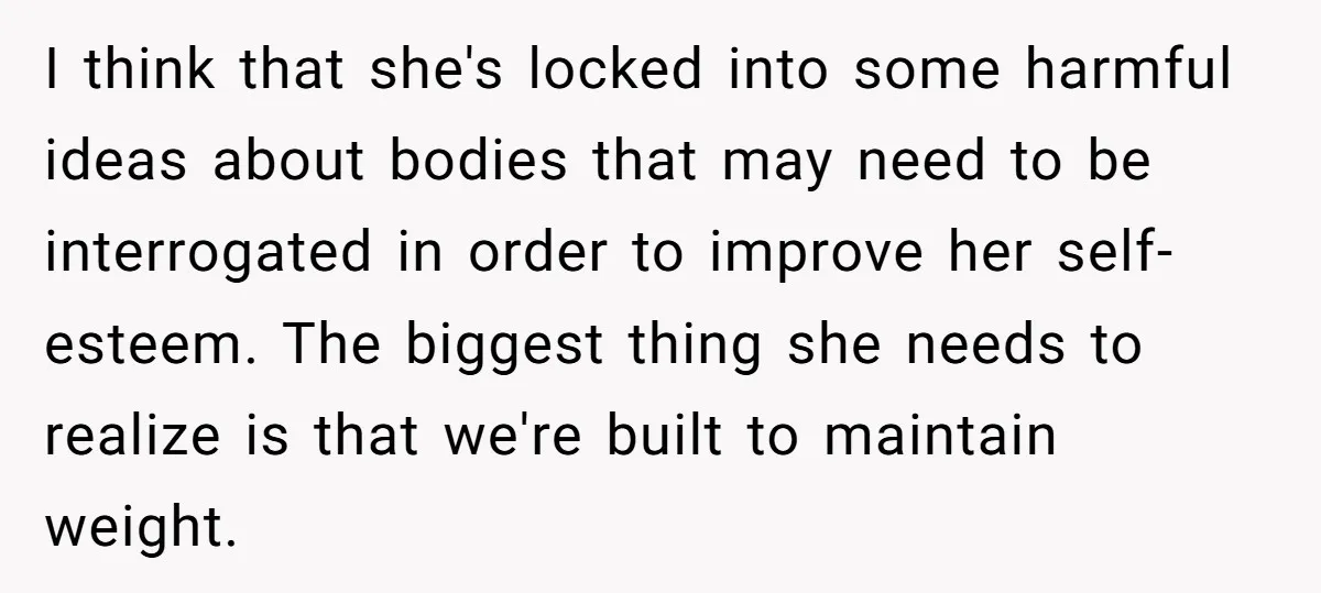 I think that she's locked into some harmful ideas about bodies that may need to be interrogated in order to improve her self-esteem. The biggest thing she needs to realize...