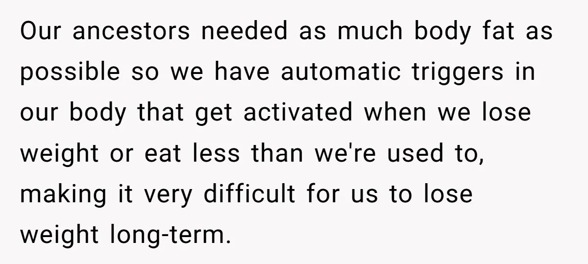 Our ancestors needed as much body fat as possible so we have automatic triggers in our body that get activated when we lose weight or eat less than we're used...