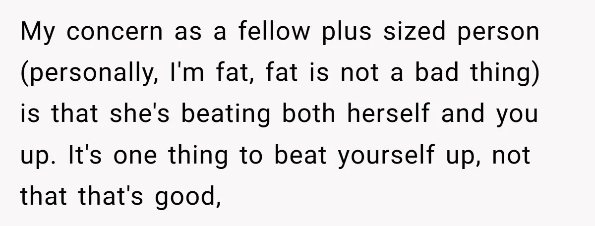 My concern as a fellow plus sized person (personally, I'm fat, fat is not a bad thing) is that she's beating both herself and you up. It's one thing to...
