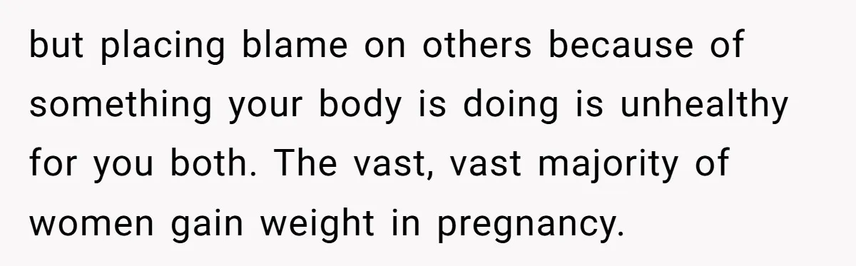 but placing blame on others because of something your body is doing is unhealthy for you both. The vast, vast majority of women gain weight in pregnancy.