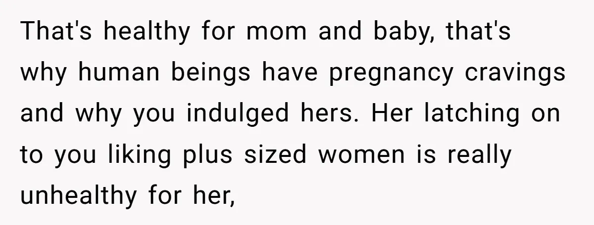 That's healthy for mom and baby, that's why human beings have pregnancy cravings and why you indulged hers. Her latching on to you liking plus sized women is really unhealthy...
