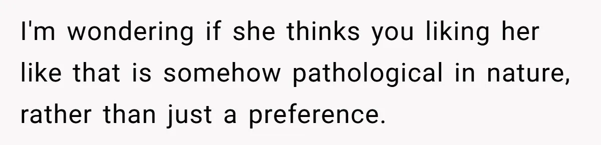 I'm wondering if she thinks you liking her like that is somehow pathological in nature, rather than just a preference.