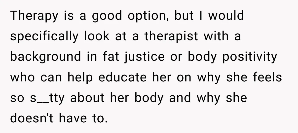 Therapy is a good option, but I would specifically look at a therapist with a background in fat justice or body positivity who can help educate her on why she...