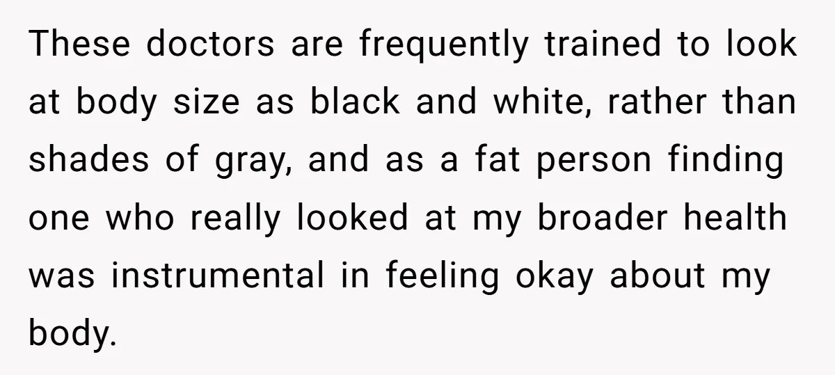 These doctors are frequently trained to look at body size as black and white, rather than shades of gray, and as a fat person finding one who really looked at...