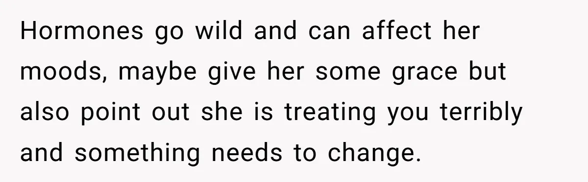 Hormones go wild and can affect her moods, maybe give her some grace but also point out she is treating you terribly and something needs to change.