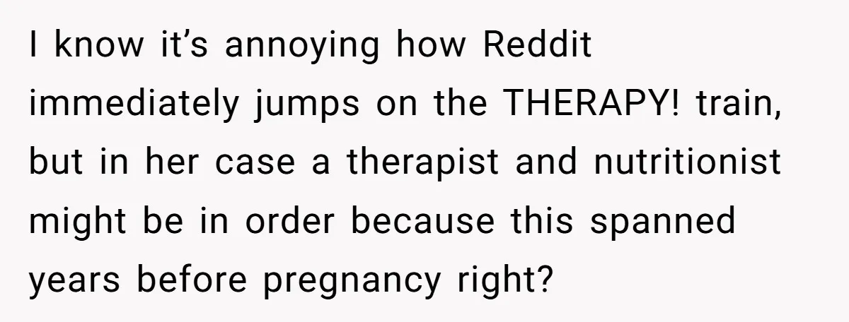 I know it’s annoying how Reddit immediately jumps on the THERAPY! train, but in her case a therapist and nutritionist might be in order because this spanned years before pregnancy...