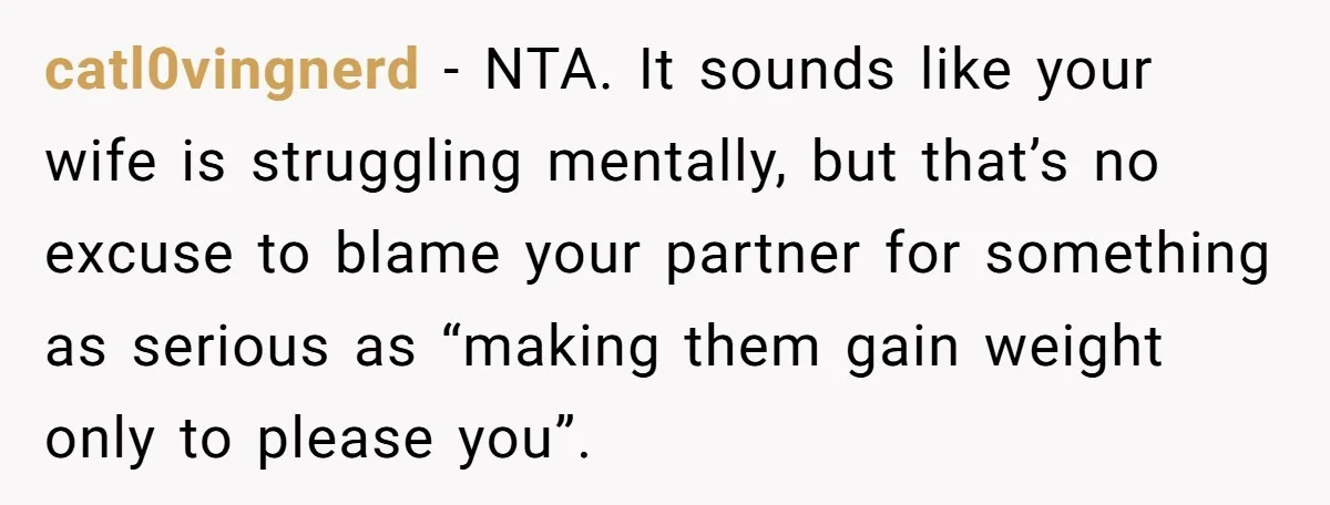 catl0vingnerd − NTA. It sounds like your wife is struggling mentally, but that’s no excuse to blame your partner for something as serious as “making them gain weight only to...