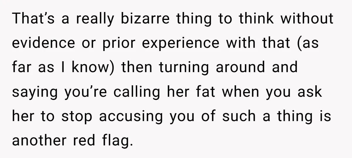 That’s a really bizarre thing to think without evidence or prior experience with that (as far as I know) then turning around and saying you’re calling her fat when you...