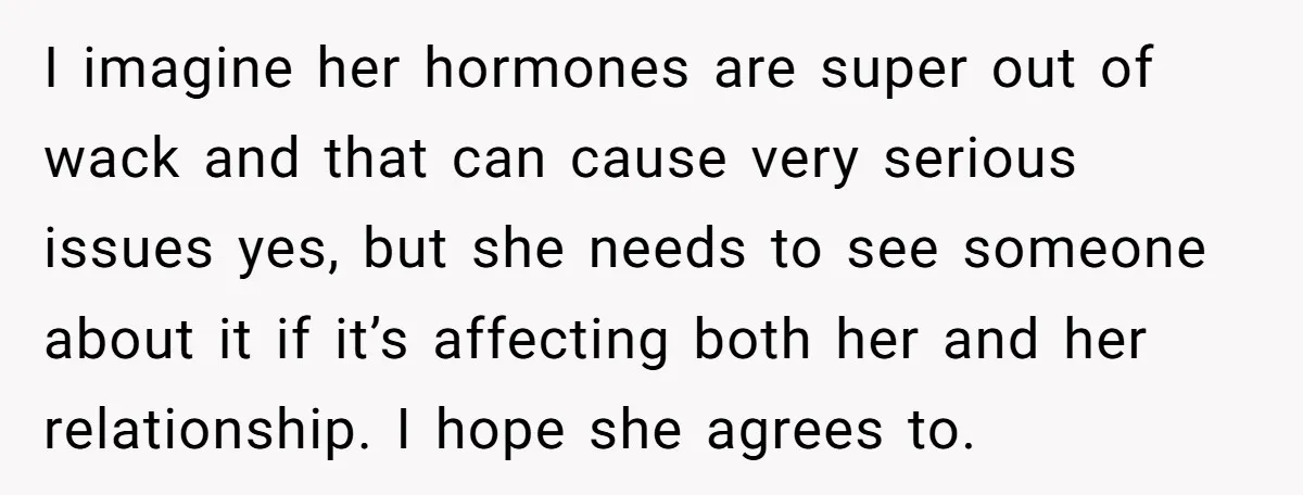 I imagine her hormones are super out of wack and that can cause very serious issues yes, but she needs to see someone about it if it’s affecting both her...