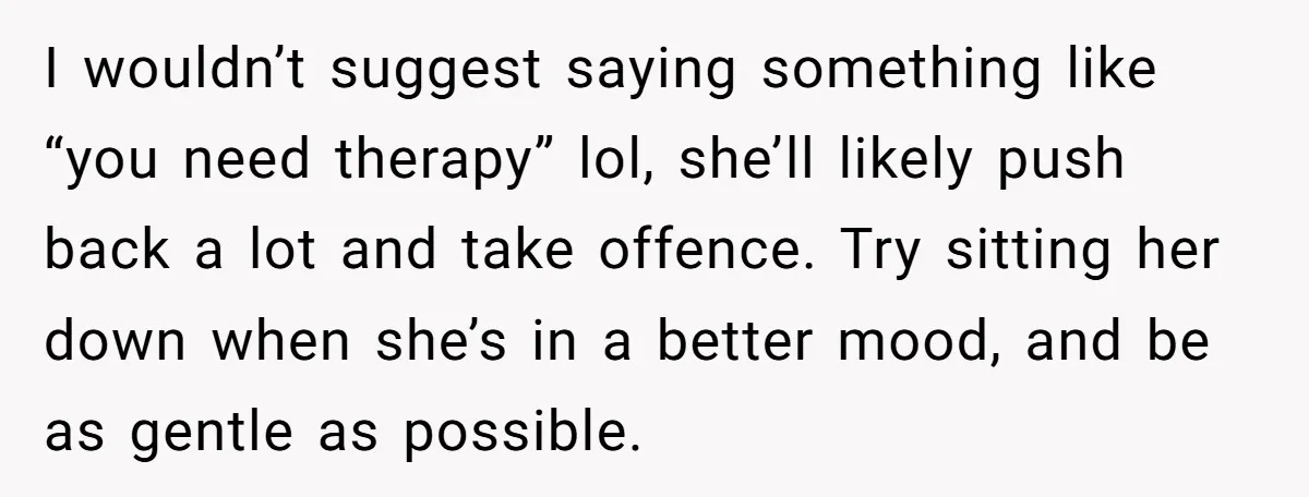 I wouldn’t suggest saying something like “you need therapy” lol, she’ll likely push back a lot and take offence. Try sitting her down when she’s in a better mood, and...