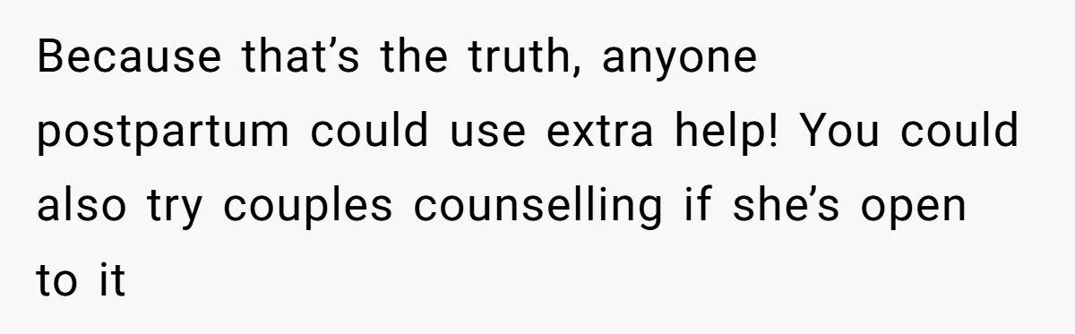 Because that’s the truth, anyone postpartum could use extra help! You could also try couples counselling if she’s open to it