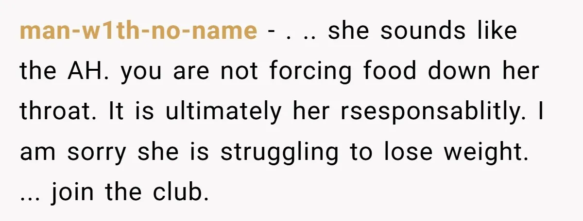 man-w1th-no-name − . .. she sounds like the AH. you are not forcing food down her throat. It is ultimately her rsesponsablitly. I am sorry she is struggling to lose...