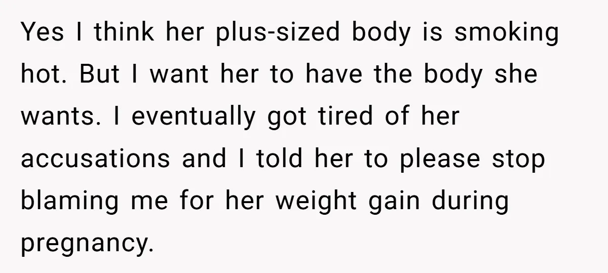 Yes I think her plus-sized body is smoking hot. But I want her to have the body she wants. I eventually got tired of her accusations and I told her...