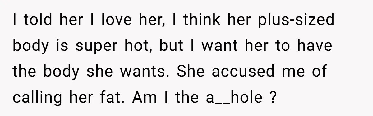 I told her I love her, I think her plus-sized body is super hot, but I want her to have the body she wants. She accused me of calling her...