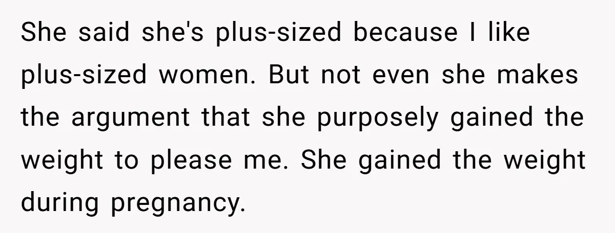 She said she's plus-sized because I like plus-sized women. But not even she makes the argument that she purposely gained the weight to please me. She gained the weight during...
