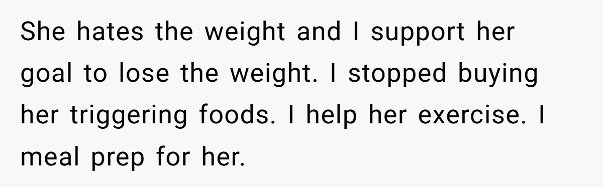 She hates the weight and I support her goal to lose the weight. I stopped buying her triggering foods. I help her exercise. I meal prep for her.