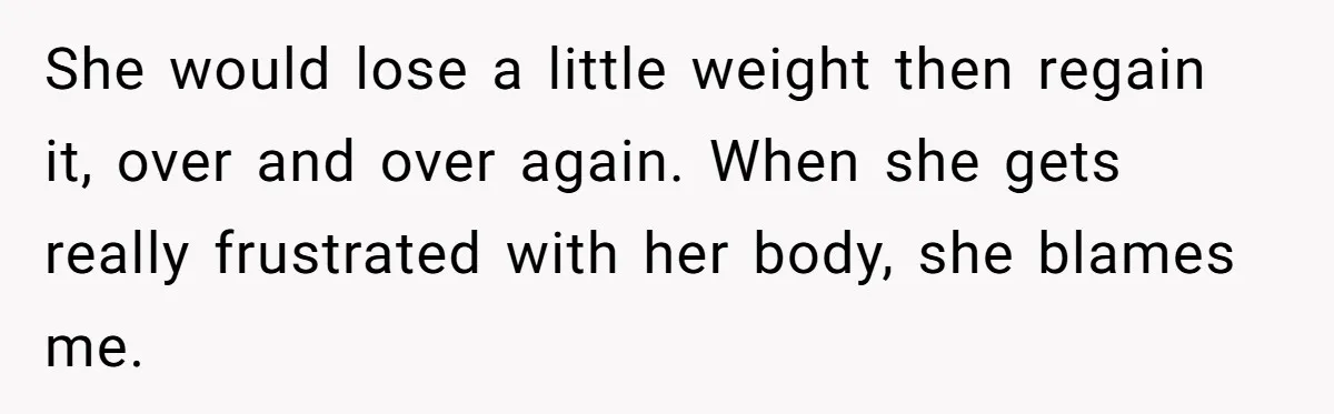 She would lose a little weight then regain it, over and over again. When she gets really frustrated with her body, she blames me.