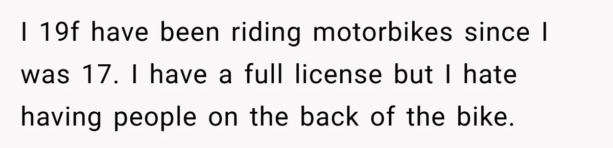 I 19f have been riding motorbikes since I was 17. I have a full license but I hate having people on the back of the bike.
