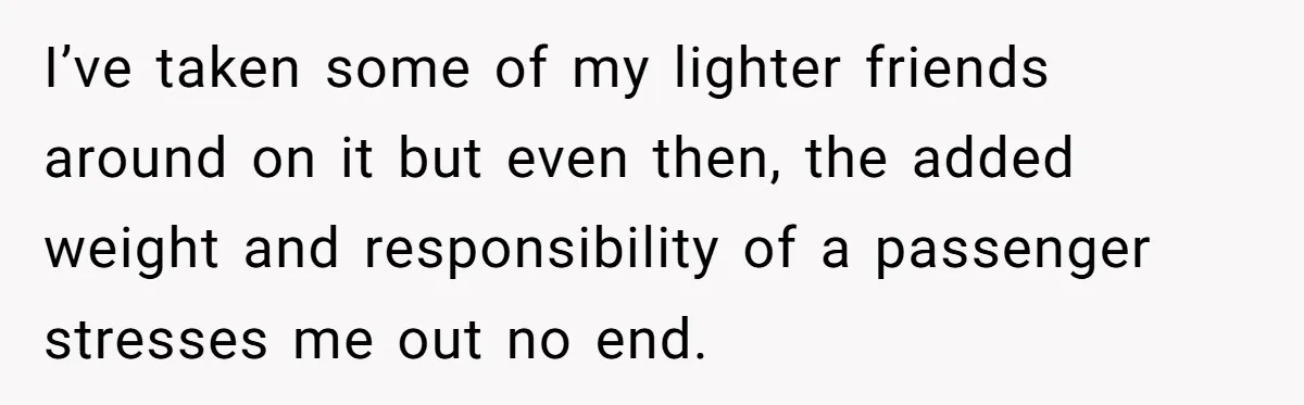 I’ve taken some of my lighter friends around on it but even then, the added weight and responsibility of a passenger stresses me out no end.