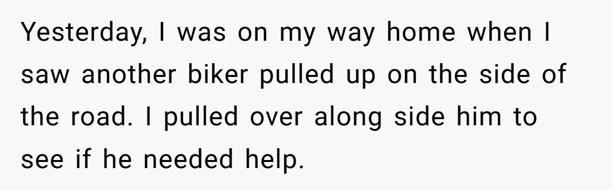 Yesterday, I was on my way home when I saw another biker pulled up on the side of the road. I pulled over along side him to see if he...