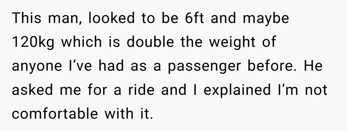 This man, looked to be 6ft and maybe 120kg which is double the weight of anyone I’ve had as a passenger before. He asked me for a ride and I...