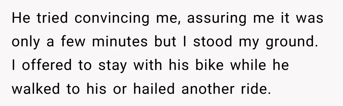 He tried convincing me, assuring me it was only a few minutes but I stood my ground. I offered to stay with his bike while he walked to his or...
