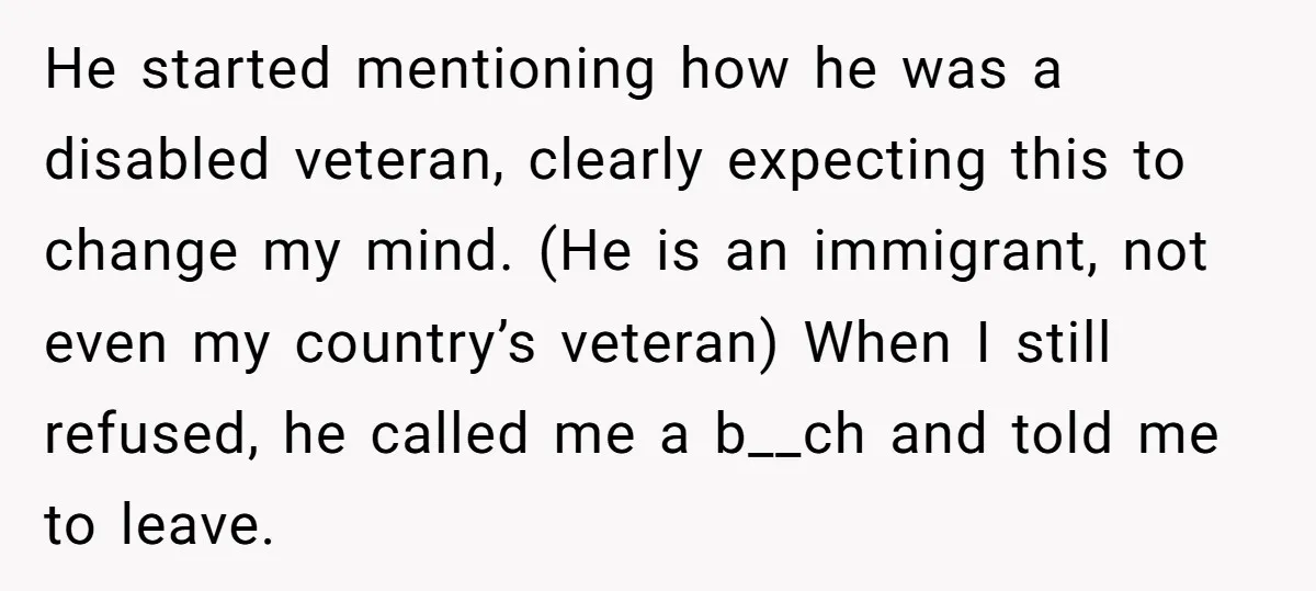 He started mentioning how he was a disabled veteran, clearly expecting this to change my mind. (He is an immigrant, not even my country’s veteran) When I still refused, he...