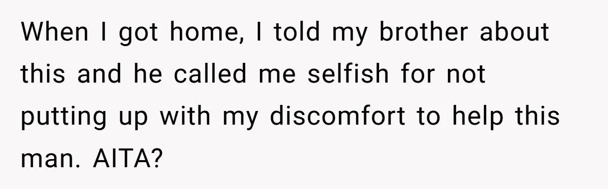 When I got home, I told my brother about this and he called me selfish for not putting up with my discomfort to help this man. AITA?