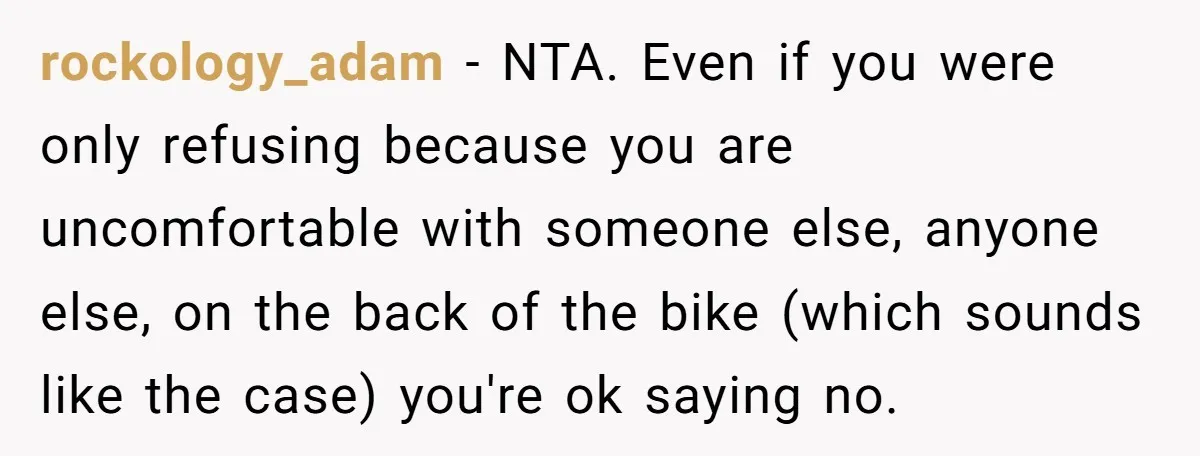 rockology_adam − NTA. Even if you were only refusing because you are uncomfortable with someone else, anyone else, on the back of the bike (which sounds like the case) you're...