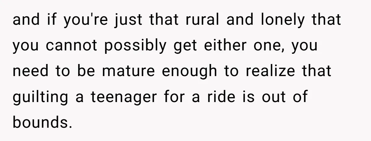 and if you're just that rural and lonely that you cannot possibly get either one, you need to be mature enough to realize that guilting a teenager for a ride...