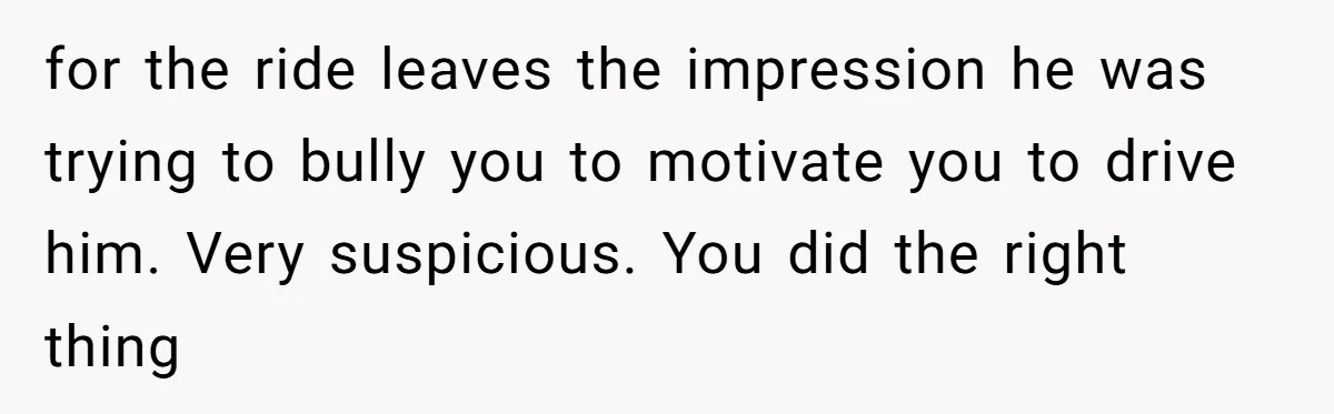 for the ride leaves the impression he was trying to bully you to motivate you to drive him. Very suspicious. You did the right thing