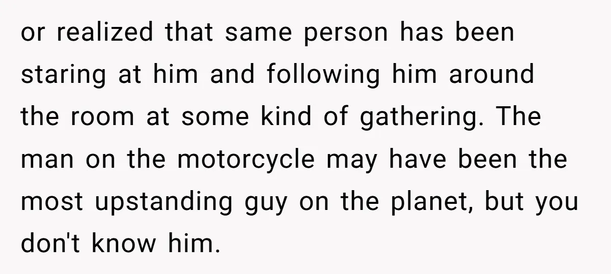 or realized that same person has been staring at him and following him around the room at some kind of gathering. The man on the motorcycle may have been the...