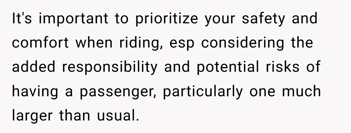 It's important to prioritize your safety and comfort when riding, esp considering the added responsibility and potential risks of having a passenger, particularly one much larger than usual.