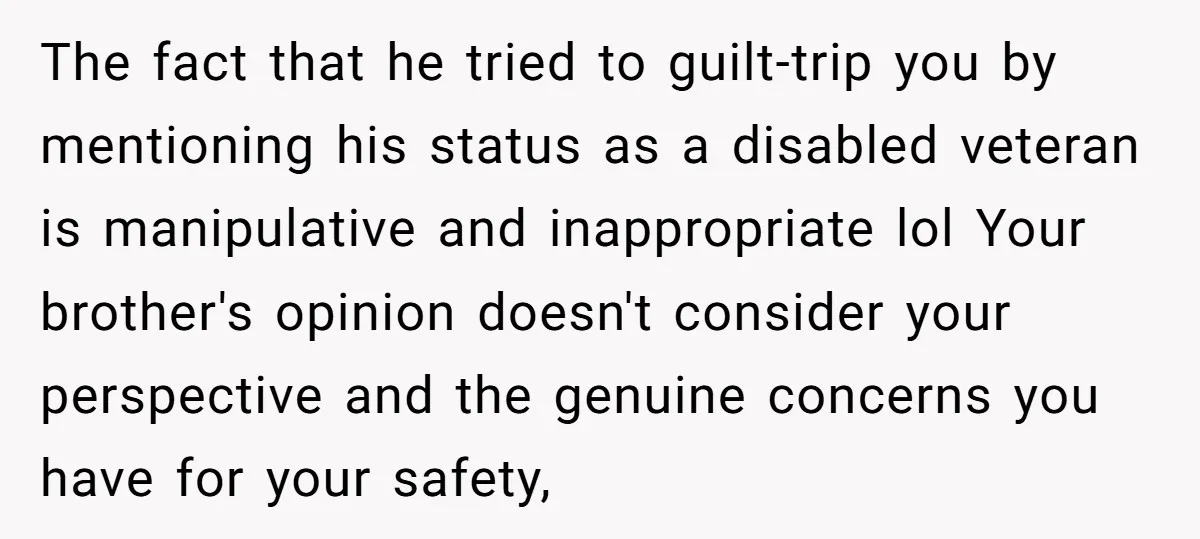 The fact that he tried to guilt-trip you by mentioning his status as a disabled veteran is manipulative and inappropriate lol Your brother's opinion doesn't consider your perspective and the...