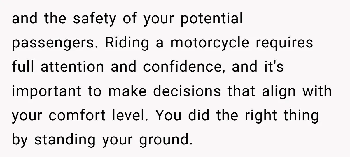 and the safety of your potential passengers. Riding a motorcycle requires full attention and confidence, and it's important to make decisions that align with your comfort level. You did the...