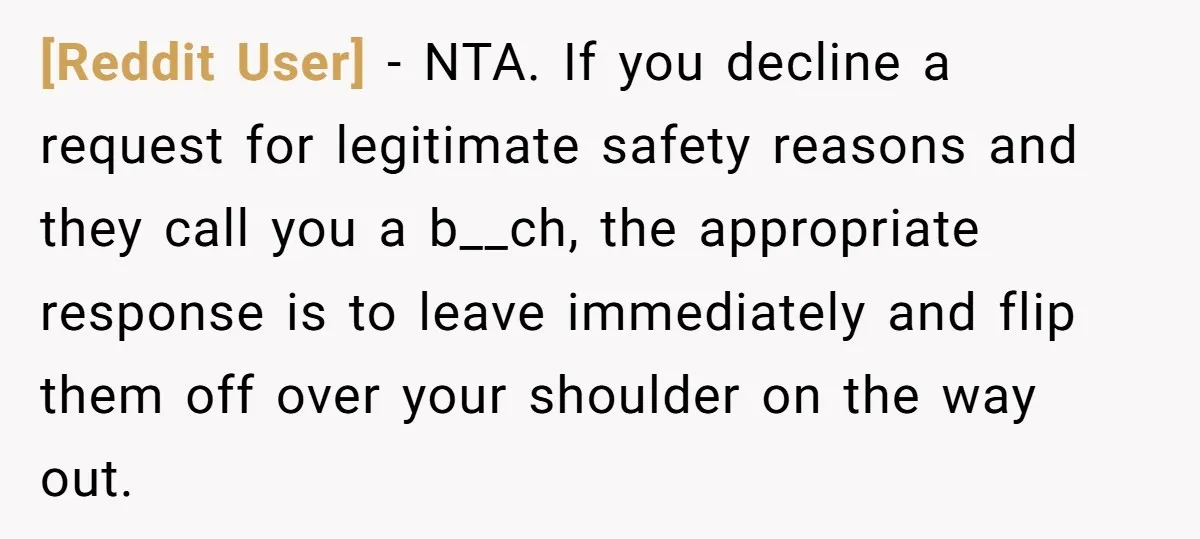 [Reddit User] − NTA. If you decline a request for legitimate safety reasons and they call you a b__ch, the appropriate response is to leave immediately and flip them off...